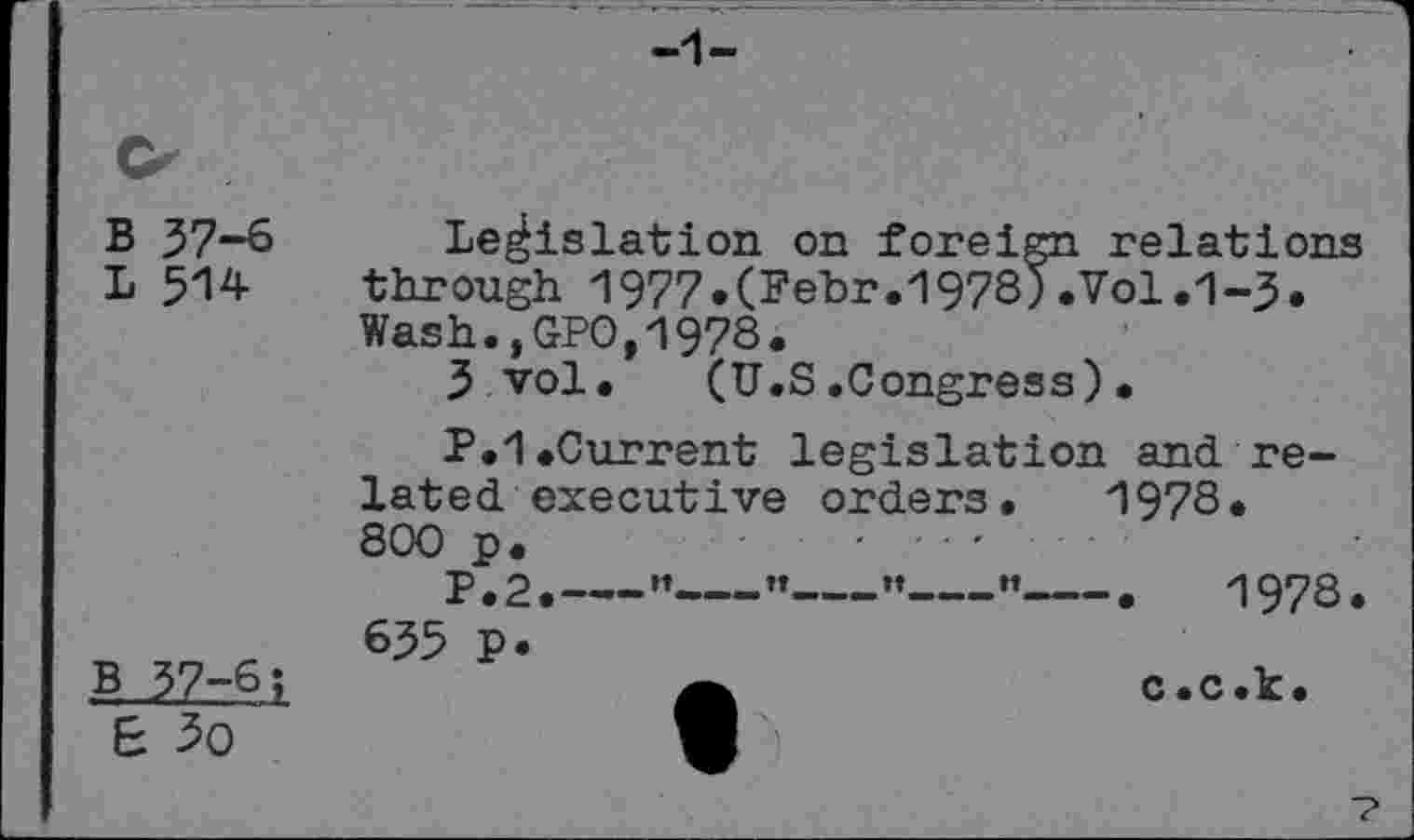 ﻿B 37-6
L 514
Legislation on foreign relations through 1977.(Fehr.1978).Vol.1-3. Wash.,GPO,1978.
3 vol. (U.S.Congress)•
P.1.Current legislation and related executive orders. 1978. 800 p.	.......
p,2.—”_____________•	1978.
635 p.